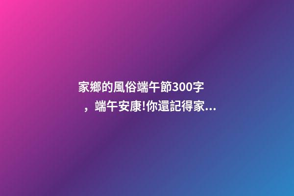 家鄉的風俗端午節300字，端午安康!你還記得家鄉的端午習俗嗎-第1張-觀點-玄機派